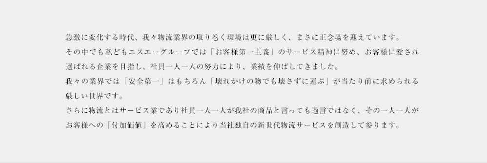 急激に変化する時代、我々物流業界の取り巻く環境は更に厳しく、まさに正念場を迎えています。その中でも私どもエスエーグループでは「お客様第一主義」のサービス精神に努め、お客様に愛され選ばれる企業を目指し、社員一人一人の努力により、業績を伸ばしてきました。我々の業界では「安全第一」はもちろん「壊れかけの物でも壊さずに運ぶ」が当たり前に求められる厳しい世界です。さらに物流とはサービス業であり社員一人一人が我社の商品と言っても過言ではなく、その一人一人がお客様への「付加価値」を高めることにより当社独自の新世代物流サービスを創造して参ります。